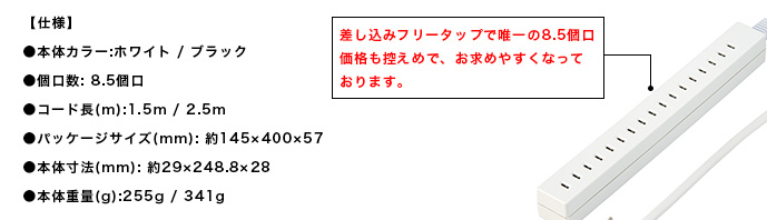 【仕様】●本体カラー:ホワイト/ブラック●個口数: 8.5個口●コード長(m):1.5m/2.5m●パッケージサイズ(mm): 約145×400×57●本体寸法(mm): 約29×248.8×28●本体重量(g):255g/341g。差込フリータップで唯一の8.5個口。価格控えめで、お求め安くなっております。